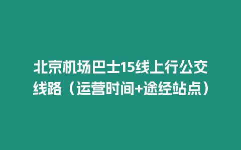 北京機(jī)場(chǎng)巴士15線上行公交線路（運(yùn)營(yíng)時(shí)間+途經(jīng)站點(diǎn)）