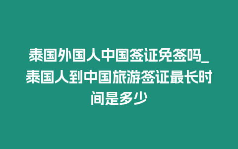 泰國外國人中國簽證免簽嗎_泰國人到中國旅游簽證最長時間是多少