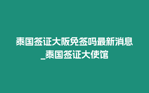 泰國簽證大阪免簽嗎最新消息_泰國簽證大使館