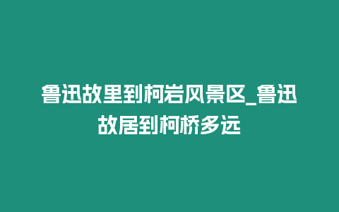 魯迅故里到柯巖風景區_魯迅故居到柯橋多遠