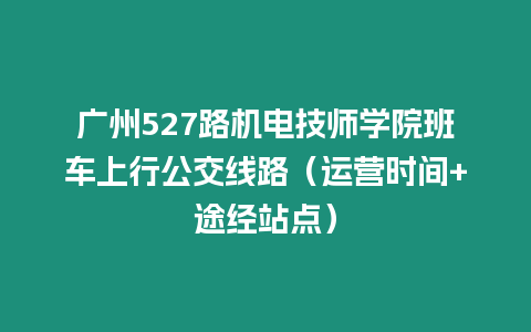 廣州527路機(jī)電技師學(xué)院班車上行公交線路（運(yùn)營時(shí)間+途經(jīng)站點(diǎn)）