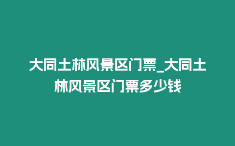 大同土林風(fēng)景區(qū)門票_大同土林風(fēng)景區(qū)門票多少錢