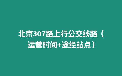 北京307路上行公交線路（運營時間+途經站點）