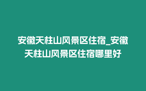 安徽天柱山風景區住宿_安徽天柱山風景區住宿哪里好