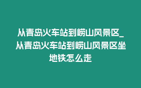 從青島火車站到嶗山風景區_從青島火車站到嶗山風景區坐地鐵怎么走