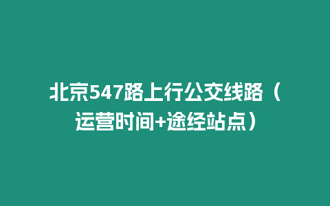 北京547路上行公交線路（運(yùn)營(yíng)時(shí)間+途經(jīng)站點(diǎn)）