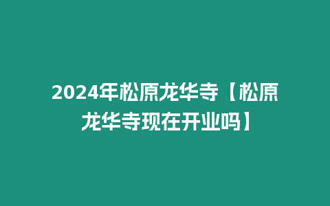 2024年松原龍華寺【松原龍華寺現在開業嗎】