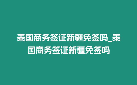 泰國商務簽證新疆免簽嗎_泰國商務簽證新疆免簽嗎