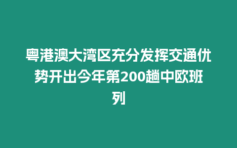 粵港澳大灣區充分發揮交通優勢開出今年第200趟中歐班列