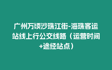 廣州萬頃沙珠江街-海珠客運(yùn)站線上行公交線路（運(yùn)營(yíng)時(shí)間+途經(jīng)站點(diǎn)）