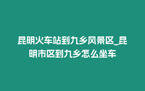 昆明火車站到九鄉風景區_昆明市區到九鄉怎么坐車