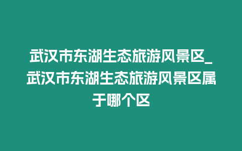 武漢市東湖生態旅游風景區_武漢市東湖生態旅游風景區屬于哪個區