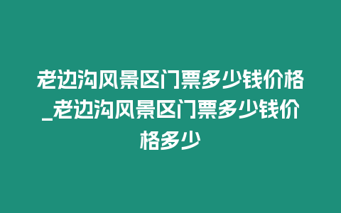 老邊溝風景區門票多少錢價格_老邊溝風景區門票多少錢價格多少