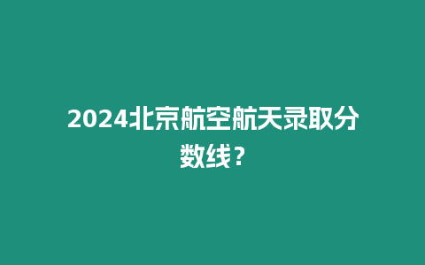 2024北京航空航天錄取分數線？