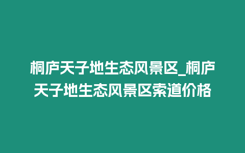 桐廬天子地生態風景區_桐廬天子地生態風景區索道價格