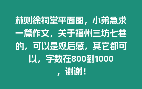 林則徐祠堂平面圖，小弟急求一篇作文，關于福州三坊七巷的，可以是觀后感，其它都可以，字數在800到1000，謝謝！