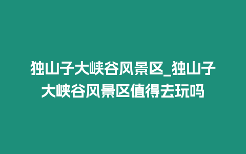 獨山子大峽谷風景區_獨山子大峽谷風景區值得去玩嗎