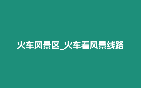 火車風(fēng)景區(qū)_火車看風(fēng)景線路