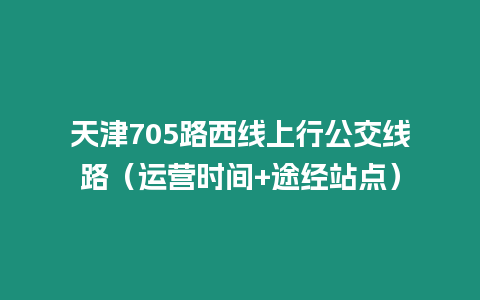 天津705路西線上行公交線路（運營時間+途經站點）