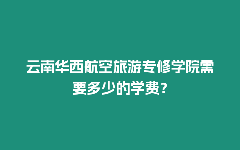 云南華西航空旅游專修學院需要多少的學費？