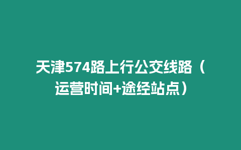 天津574路上行公交線路（運(yùn)營時(shí)間+途經(jīng)站點(diǎn)）