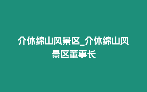 介休綿山風(fēng)景區(qū)_介休綿山風(fēng)景區(qū)董事長(zhǎng)