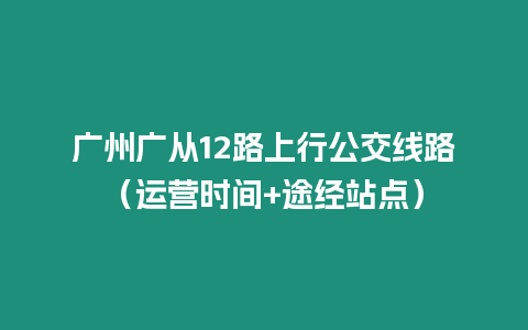 廣州廣從12路上行公交線路（運營時間+途經(jīng)站點）