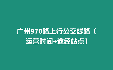 廣州970路上行公交線路（運(yùn)營(yíng)時(shí)間+途經(jīng)站點(diǎn)）