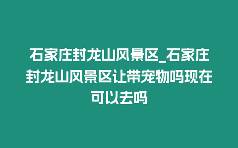 石家莊封龍山風景區_石家莊封龍山風景區讓帶寵物嗎現在可以去嗎