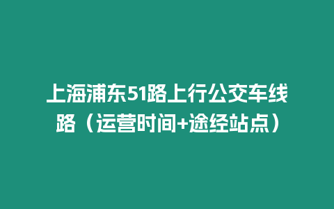 上海浦東51路上行公交車線路（運營時間+途經站點）