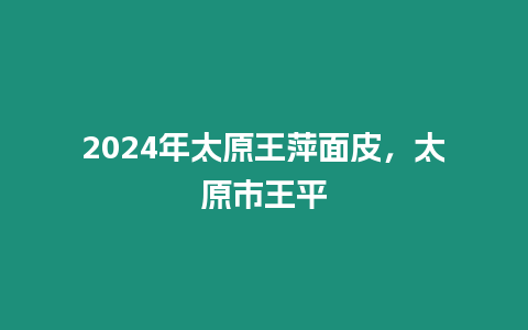 2024年太原王萍面皮，太原市王平