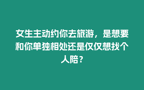 女生主動約你去旅游，是想要和你單獨相處還是僅僅想找個人陪？