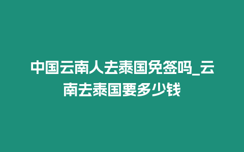 中國云南人去泰國免簽嗎_云南去泰國要多少錢