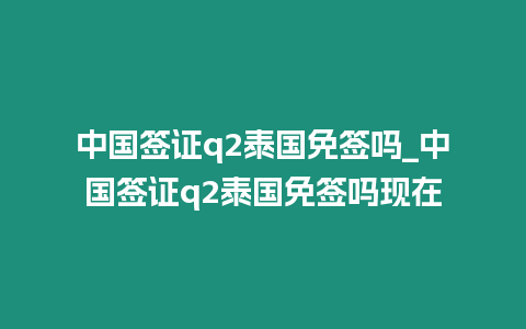 中國簽證q2泰國免簽嗎_中國簽證q2泰國免簽嗎現在