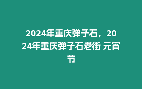 2024年重慶彈子石，2024年重慶彈子石老街 元宵節