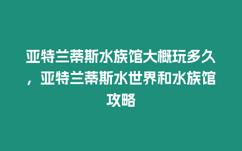 亞特蘭蒂斯水族館大概玩多久，亞特蘭蒂斯水世界和水族館攻略