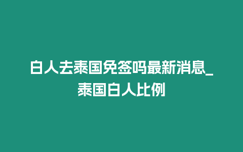 白人去泰國免簽嗎最新消息_泰國白人比例