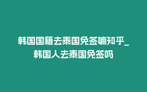 韓國國籍去泰國免簽嘛知乎_韓國人去泰國免簽嗎