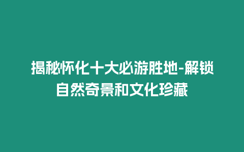 揭秘懷化十大必游勝地-解鎖自然奇景和文化珍藏