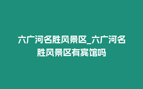 六廣河名勝風景區_六廣河名勝風景區有賓館嗎