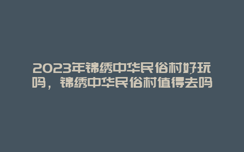 2024年錦繡中華民俗村好玩嗎，錦繡中華民俗村值得去嗎