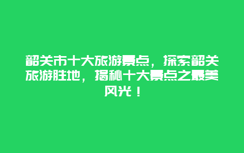 韶關市十大旅游景點，探索韶關旅游勝地，揭秘十大景點之最美風光！