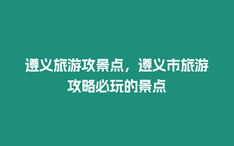 遵義旅游攻景點，遵義市旅游攻略必玩的景點