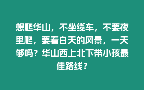 想爬華山，不坐纜車，不要夜里爬，要看白天的風景，一天夠嗎？華山西上北下帶小孩最佳路線？