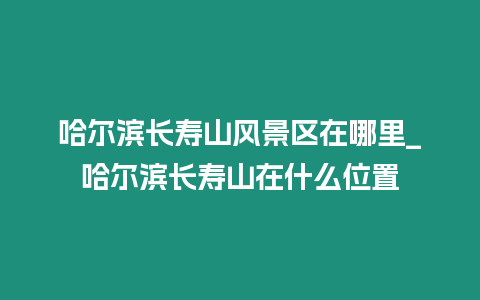 哈爾濱長壽山風景區在哪里_哈爾濱長壽山在什么位置