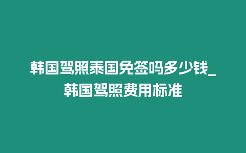 韓國駕照泰國免簽嗎多少錢_韓國駕照費(fèi)用標(biāo)準(zhǔn)