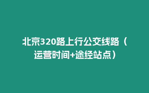 北京320路上行公交線路（運(yùn)營(yíng)時(shí)間+途經(jīng)站點(diǎn)）