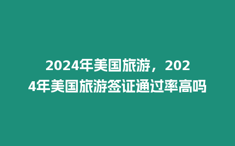 2024年美國旅游，2024年美國旅游簽證通過率高嗎