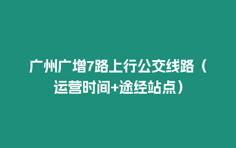 廣州廣增7路上行公交線路（運營時間+途經(jīng)站點）