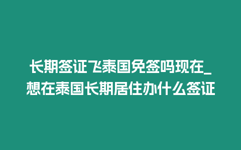 長期簽證飛泰國免簽嗎現在_想在泰國長期居住辦什么簽證